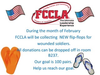 During the month of February
FCCLA will be collecting NEW flip-flops for
            wounded soldiers.
 All donations can be dropped off in room
                   B237.
           Our goal is 100 pairs.
          Help us reach our goal.
 