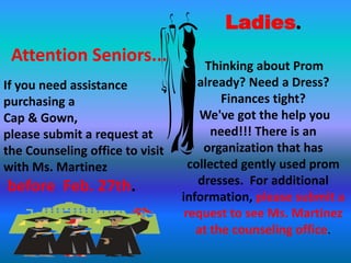 Ladies.
 Attention Seniors...                  Thinking about Prom
If you need assistance               already? Need a Dress?
purchasing a                              Finances tight?
Cap & Gown,                          We've got the help you
please submit a request at              need!!! There is an
the Counseling office to visit        organization that has
with Ms. Martinez                  collected gently used prom
before Feb. 27th.                    dresses. For additional
                                 information, please submit a
                                  request to see Ms. Martinez
                                    at the counseling office.
 