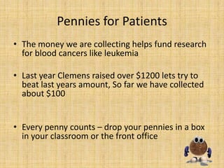 Pennies for Patients
• The money we are collecting helps fund research
  for blood cancers like leukemia

• Last year Clemens raised over $1200 lets try to
  beat last years amount, So far we have collected
  about $100


• Every penny counts – drop your pennies in a box
  in your classroom or the front office
 