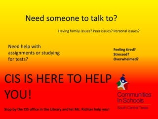 Need someone to talk to?
                                  Having family issues? Peer issues? Personal issues?


  Need help with
                                                                      Feeling tired?
  assignments or studying                                             Stressed?
  for tests?                                                          Overwhelmed?




CIS IS HERE TO HELP
YOU!
Stop by the CIS office in the Library and let Ms. Richter help you!
 