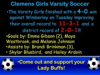 Clemens Girls Varsity Soccer
•The Varsity Girls finished with a 4-0 win
  against Wimberley on Tuesday improving
  their overall record to 11-3-1 and a
        district record of 2-0-1!!!
•Goals by: Emma Gibson (2), Maya
Westbrook, and Melanie Johnson
•Assists by: Brandi Brinkman (3),
• Skylar Bluebird, and Hailey Ardoin

     •Come out and support your
            Lady Buffs!
 