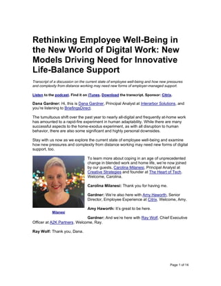 Page 1 of 14
Rethinking Employee Well-Being in
the New World of Digital Work: New
Models Driving Need for Innovative
Life-Balance Support
Transcript of a discussion on the current state of employee well-being and how new pressures
and complexity from distance working may need new forms of employer-managed support.
Listen to the podcast. Find it on iTunes. Download the transcript. Sponsor: Citrix.
Dana Gardner: Hi, this is Dana Gardner, Principal Analyst at Interarbor Solutions, and
you’re listening to BriefingsDirect.
The tumultuous shift over the past year to nearly all-digital and frequently at-home work
has amounted to a rapid-fire experiment in human adaptability. While there are many
successful aspects to the home-exodus experiment, as with all disruption to human
behavior, there are also some significant and highly personal downsides.
Stay with us now as we explore the current state of employee well-being and examine
how new pressures and complexity from distance working may need new forms of digital
support, too.
To learn more about coping in an age of unprecedented
change in blended work and home life, we’re now joined
by our guests, Carolina Milanesi, Principal Analyst at
Creative Strategies and founder at The Heart of Tech.
Welcome, Carolina.
Carolina Milanesi: Thank you for having me.
Gardner: We’re also here with Amy Haworth, Senior
Director, Employee Experience at Citrix. Welcome, Amy.
Amy Haworth: It’s great to be here.
Gardner: And we’re here with Ray Wolf, Chief Executive
Officer at A2K Partners. Welcome, Ray.
Ray Wolf: Thank you, Dana.
Milanesi
 