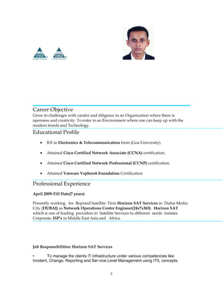 Career Objective
Grow in challenges with candor and diligence in an Organization where there is
openness and creativity. To enter in an Environment where one can keep up with the
modern trends and Technology.
Educational Profile
• B.E in Electronics & Telecommunication from (Goa University).
• Attained Cisco Certified Network Associate (CCNA) certification.
• Attained Cisco Certified Network Professional (CCNP) certification.
• Attained Vmware Vsphere6 Foundation Certification
Professional Experience
April 2009-Till Date(7 years)
Presently working for Reputed Satellite Firm Horizon SAT Services in Dubai Media
City (DUBAI) as Network Operations Centre Engineer(24x7x365). Horizon SAT
which is one of leading providers in Satellite Services to different needs instates
Corporate, ISP’s in Middle East Asia and Africa.
Job Responsibilities: Horizon SAT Services
• To manage the clients IT infrastructure under various competencies like
Incident, Change, Reporting and Ser-vice Level Management using ITIL concepts.
1
 