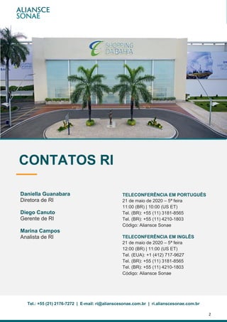 2
| 1T20Relatório de Resultados
TELECONFERÊNCIA EM PORTUGUÊS
21 de maio de 2020 – 5ª feira
11:00 (BR) | 10:00 (US ET)
Tel. (BR): +55 (11) 3181-8565
Tel. (BR): +55 (11) 4210-1803
Código: Aliansce Sonae
TELECONFERÊNCIA EM INGLÊS
21 de maio de 2020 – 5ª feira
12:00 (BR) | 11:00 (US ET)
Tel. (EUA): +1 (412) 717-9627
Tel. (BR): +55 (11) 3181-8565
Tel. (BR): +55 (11) 4210-1803
Código: Aliansce Sonae
Tel.: +55 (21) 2176-7272 | E-mail: ri@alianscesonae.com.br | ri.alianscesonae.com.br
CONTATOS RI
Daniella Guanabara
Diretora de RI
Diego Canuto
Gerente de RI
Marina Campos
Analista de RI
 