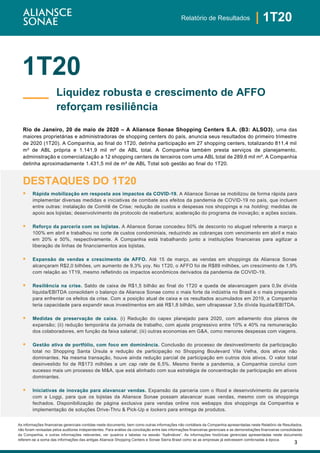 3
| 1T20Relatório de Resultados
As informações financeiras gerenciais contidas neste documento, bem como outras informações não contábeis da Companhia apresentadas neste Relatório de Resultados,
não foram revisadas pelos auditores independentes. Para análise da conciliação entre tais informações financeiras gerenciais e as demonstrações financeiras consolidadas
da Companhia, e outras informações relevantes, ver quadros e tabelas na sessão “Apêndices”. As informações históricas gerenciais apresentadas neste documento
referem-se a soma das informações das antigas Aliansce Shopping Centers e Sonae Sierra Brasil como se as empresas já estivessem combinadas à época.
1T20
Rio de Janeiro, 20 de maio de 2020 – A Aliansce Sonae Shopping Centers S.A. (B3: ALSO3), uma das
maiores proprietárias e administradoras de shopping centers do país, anuncia seus resultados do primeiro trimestre
de 2020 (1T20). A Companhia, ao final do 1T20, detinha participação em 27 shopping centers, totalizando 811,4 mil
m² de ABL própria e 1.141,9 mil m² de ABL total. A Companhia também presta serviços de planejamento,
administração e comercialização a 12 shopping centers de terceiros com uma ABL total de 289,6 mil m². A Companhia
detinha aproximadamente 1.431,5 mil de m² de ABL Total sob gestão ao final do 1T20.
DESTAQUES DO 1T20
▪ Rápida mobilização em resposta aos impactos da COVID-19. A Aliansce Sonae se mobilizou de forma rápida para
implementar diversas medidas e iniciativas de combate aos efeitos da pandemia de COVID-19 no país, que incluem
entre outras: instalação de Comitê de Crise; redução de custos e despesas nos shoppings e na holding; medidas de
apoio aos lojistas; desenvolvimento de protocolo de reabertura; aceleração do programa de inovação; e ações sociais.
▪ Reforço da parceria com os lojistas. A Aliansce Sonae concedeu 50% de desconto no aluguel referente a março e
100% em abril e trabalhou no corte de custos condominiais, reduzindo as cobranças com vencimento em abril e maio
em 20% e 50%, respectivamente. A Companhia está trabalhando junto a instituições financeiras para agilizar a
liberação de linhas de financiamentos aos lojistas.
▪ Expansão de vendas e crescimento de AFFO. Até 15 de março, as vendas em shoppings da Aliansce Sonae
alcançaram R$2,0 bilhões, um aumento de 9,3% yoy. No 1T20, o AFFO foi de R$89 milhões, um crescimento de 1,9%
com relação ao 1T19, mesmo refletindo os impactos econômicos derivados da pandemia de COVID-19.
▪ Resiliência na crise. Saldo de caixa de R$1,5 bilhão ao final do 1T20 e queda de alavancagem para 0,9x dívida
liquida/EBITDA consolidam o balanço da Aliansce Sonae como o mais forte da indústria no Brasil e o mais preparado
para enfrentar os efeitos da crise. Com a posição atual de caixa e os resultados acumulados em 2019, a Companhia
teria capacidade para expandir seus investimentos em até R$1,8 bilhão, sem ultrapassar 3,5x dívida liquida/EBITDA.
▪ Medidas de preservação de caixa. (i) Redução do capex planejado para 2020, com adiamento dos planos de
expansão; (ii) redução temporária da jornada de trabalho, com ajuste progressivo entre 10% e 40% na remuneração
dos colaboradores, em função da faixa salarial; (iii) outras economias em G&A, como menores despesas com viagens.
▪ Gestão ativa de portfólio, com foco em dominância. Conclusão do processo de desinvestimento da participação
total no Shopping Santa Úrsula e redução de participação no Shopping Boulevard Vila Velha, dois ativos não
dominantes. Na mesma transação, houve ainda redução parcial de participação em outros dois ativos. O valor total
desinvestido foi de R$173 milhões a um cap rate de 6,5%. Mesmo frente a pandemia, a Companhia conclui com
sucesso mais um processo de M&A, que está alinhado com sua estratégia de concentração de participação em ativos
dominantes.
▪ Iniciativas de inovação para alavancar vendas. Expansão da parceria com o Ifood e desenvolvimento de parceria
com a Loggi, para que os lojistas da Aliansce Sonae possam alavancar suas vendas, mesmo com os shoppings
fechados. Disponibilização de página exclusiva para vendas online nos webapps dos shoppings da Companhia e
implementação de soluções Drive-Thru & Pick-Up e lockers para entrega de produtos.
Liquidez robusta e crescimento de AFFO
reforçam resiliência
 