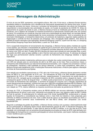 4
| 1T20Relatório de Resultados
O início do ano de 2020, apresentou uma trajetória atípica. Até o dia 15 de março, a Aliansce Sonae reportou
resultados sólidos e consistentes com a tendência de crescimento apresentada nos últimos dois anos. A partir
da segunda quinzena de março, iniciou-se o processo de fechamento temporário dos ativos da Companhia,
respondendo a recomendações das autoridades de saúde, em função da pandemia de COVID-19. Antes do
agravamento do quadro de saúde no país, a Aliansce Sonae já havia se mobilizado para definir uma série de
iniciativas, com o objetivo de combater os impactos econômicos e operacionais trazidos pela crise. No começo
de março, foi constituído um comitê de crise que conta com a participação de várias áreas, em reuniões diárias,
analisando e coordenando a implementação de novos protocolos e procedimentos. Com a consultoria de um
renomado infectologista, a Companhia desenvolveu um protocolo de reabertura, seguindo rígidos padrões de
higienização e controle do fluxo de pessoas nos shoppings. Até a divulgação deste relatório, dois ativos do
portfólio já haviam retomado suas operações: Boulevard Shopping Londrina, a partir de 8 de maio, e o shopping
administrado Shopping Praça Nova Santa Maria, a partir de 18 de abril.
Com a suspensão temporária do funcionamento dos shoppings, a Aliansce Sonae adotou medidas de suporte
a seus lojistas, que reduzem a necessidade de capital de giro e promovem alívio de fluxo de caixa. Em relação
as medidas referentes a cobrança de aluguel, a Companhia concedeu desconto de 50% sobre o aluguel mínimo
de março e de 100% em abril. O saldo dos 50% devidos de março será cobrado em seis parcelas fixas, a partir
de outubro de 2020, para as lojas satélites e até o final de maio para as lojas âncoras. A cobrança de aluguel
das lojas que permaneceram abertas durante o período de fechamento dos shoppings obedece a regras
especificas.
A Aliansce Sonae também implementou esforços para a redução dos custos condominiais que foram cobrados
com 20% de redução para os vencimentos de abril e de 50% para os de maio. Para os próximos meses, a
Companhia está redesenhando sua rede de fornecedores terceirizados, com o objetivo de concentrar o número
de prestadores, mantendo a alta qualidade do serviço oferecido, a custos mais competitivos. Além disso, a
Aliansce Sonae está trabalhando junto a instituições financeiras tradicionais e fintechs para agilizar a liberação
de linhas de financiamentos aos lojistas.
Com relação aos resultados operacionais no 1T20, até o dia 15 de março, a Aliansce Sonae apresentou vendas
totais de R$2,0 bi, uma expansão de 9,3% yoy. Os indicadores de SSS e de SAS também apresentaram
desempenho de 3,0% e 3,7% para o mesmo período, respectivamente. O crescimento da receita liquida no
1T20 foi de 2,4%, variação que já contempla o desconto de 50% concedido sobre o aluguel de março – com
consequente ajuste na linha de aluguel linear - e reflete queda proporcional no resultado de estacionamento,
em função do fechamento das operações. O aumento da receita em conjunto com a redução significativa de
custos operacionais de shoppings, contribuíram para que o EBITDA consolidado atingisse R$153 milhões, 3,6%
acima do 1T19, com margem de 69,5%. Já o resultado de AFFO foi de R$89 milhões, um crescimento de 1,9%
com relação ao 1T19, mesmo refletindo os impactos econômicos derivados da pandemia de COVID-19.
Ao longo do 1T20, a Companhia recebeu cerca de R$190 milhões em recursos referentes a transações de
desinvestimentos de ativos e earn-outs, reforçando sua posição de caixa, que registrou saldo de R$1,5 bilhão
ao final do período. O endividamento foi reduzido para 0,9x dívida liquida/EBITDA, evidenciando a robusta
liquidez da Companhia e consolidando seu balanço como o mais forte da indústria e mais preparado para
enfrentar os efeitos econômicos da crise. Com o saldo atual de caixa e os resultados acumulados em 2019, a
Companhia poderia aumentar seus investimentos em até R$1,8 bilhão, sem ultrapassar 3,5x dívida
liquida/EBITDA.
Seguindo a estratégia de gestão de portfólio, a Aliansce Sonae concluiu com sucesso o desinvestimento total
de sua participação do Shopping Santa Úrsula desinvestimento parcial de 25% no Boulevard Shopping Vila
Velha, dois ativos não-dominantes. O valor total do deal foi de R$173 milhões, a um cap rate de 6,5%. Essa
operação, em combinação com os aumentos de participações anunciados ao longo de 2019, está alinhada com
a estratégia da Companhia em concentrar participação em ativos dominantes, que trazem melhores resultados
e maior resiliência para o portfólio.
Time Aliansce Sonae
Mensagem da Administração
 