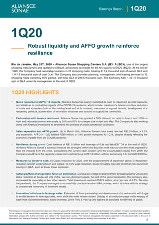 3
| 1Q20Earnings Report
The Company’s managerial financial information and other non-accounting information presented in this Earnings Release have not been reviewed by independent auditors.
For an analysis of the reconciliation between such managerial financial information and the Company’s consolidated financial statements, as well as other relevant
information, please refer to the comments and tables in the “Appendices” section. The historical managerial information presented in this document refer to the sum of
information from Aliansce Shopping Centers and Sonae Sierra Brasil, as if the companies had already been combined at the time.
1Q20
Rio de Janeiro, May 20th
, 2020 – Aliansce Sonae Shopping Centers S.A. (B3: ALSO3), one of the largest
shopping mall owners and operators in Brazil, announces its results for the first quarter of 2020 (1Q20). At the end of
1Q20, the Company held ownership interests in 27 shopping malls, totaling 811.4 thousand sqm of owned GLA and
1,141.9 thousand sqm of total GLA. The Company also provides planning, management and leasing services to 12
shopping malls owned by third parties, with total GLA of 289.6 thousand sqm. The Company held 1,431.5 thousand
sqm of GLA under its management at the end of 1Q20.
1Q20 HIGHLIGHTS
▪ Quick response to COVID-19 impacts. Aliansce Sonae has quickly mobilized its team to implement several measures
and initiatives to combat the impacts of the COVID-19 pandemic, which include: creation of a crisis committee, reduction
of costs and expenses (both at the holding level and at its centers), measures to support tenants, development of a
reopening protocol, acceleration of innovation initiatives and actions to support the community.
▪ Partnership with tenants reinforced. Aliansce Sonae has granted a 50% discount on rents in March and 100% in
April and reduced common area costs by 20% and 50% for charges due in April and May. The Company is also working
along with financial institutions to streamline the process of credit concession to tenants.
▪ Sales expansion and AFFO growth. Up to March 15th, Aliansce Sonae’s total sales reached R$2,0 billion, a 9.3%
yoy expansion. AFFO in 1Q20 totaled R$89 million, a 1.9% growth compared to 1Q19, despite already reflecting the
economic impacts from the COVID pandemic.
▪ Resilience during crisis. Cash balance of R$1.5 billion and leverage of 0.9x net debt/EBITDA at the end of 1Q20,
reinforce Aliansce Sonae’s balance sheet as the strongest within the Brazilian mall industry and the most prepared to
face the impacts from the crisis. Considering the current cash position and the accumulated results from 2019, the
Company would have the capacity to raise its investments up to R$1.8 billion, without surpassing 3.5x net debt/EBITDA.
▪ Measures to preserve cash. (i) Capex reduction for 2020, with the postponement of expansion plans; (ii) temporary
reduction on both working hours and wages (10-40% wage reduction, based on salary bracket); (iii) other non-personnel
savings in G&A, such as lower travel expenses.
▪ Active portfolio management, focus on dominance. Conclusion of total divestment from Shopping Santa Úrsula and
stake reduction at Boulevard Vila Velha, two non-dominant assets. As part of the same transaction, the Company also
decreased its ownership in two other assets. Total divestment reached R$173 million, at a cap rate of 6.5%. Despite
the pandemic, the Company managed to successfully conclude another M&A process, which is in-line with its strategy
to concentrate ownership in dominant assets.
▪ Innovation initiatives to leverage sales. Extension of Ifood partnership and development of a partnership with Loggi
to enable tenants to leverage sales, even while the malls remain closed. Display of an exclusive page in the webapp of
each mall to promote tenants’ sales channels. Drive-Thru & Pick-up and lockers as solutions for delivery of goods.
Robust liquidity and AFFO growth reinforce
resilience
 