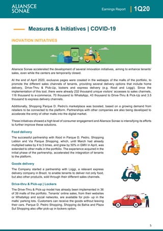 5
| 1Q20Earnings Report
INOVATION INITIATIVES
Aliansce Sonae accelerated the development of several innovation initiatives, aiming to enhance tenants’
sales, even while the centers are temporarily closed.
At the end of April 2020, exclusive pages were created in the webapps of the malls of the portfolio, to
promote the different sales channels of tenants, providing several delivery options that include home
delivery, Drive-Thru & Pick-Up, lockers and express delivery (e.g. Ifood and Loggi). Since the
implementation of this tool, there were already 232 thousand unique visitors’ accesses to sales channels,
116 thousand to e-commerce, 70 thousand to WhatsApp, 43 thousand to Drive-Thru & Pick-Up and 3.5
thousand to express delivery channels.
Additionally, Shopping Parque D. Pedro's marketplace was boosted, based on a growing demand from
retailers to be connected to the platform. Partnerships with other companies are also being developed to
accelerate the entry of other malls into the digital market.
These initiatives showed a high level of consumer engagement and Aliansce Sonae is intensifying its efforts
to further improve these solutions.
Food delivery
The successful partnership with Ifood in Parque D. Pedro, Shopping
Leblon and Via Parque Shopping, which, until March had already
multiplied sales by 4 to 5 times, and grew by 50% in GMV in April, was
extended to other malls in the portfolio. The experience acquired in the
initial phase of the partnership, accelerated the integration of tenants
to the platform.
Goods delivery
The Company started a partnership with Loggi, a relevant express
delivery company in Brazil, to enable tenants to deliver not only food,
but also other products, sold through their different sales channels.
Drive-thru & Pick-up | Lockers
The Drive-Thru & Pick-up model has already been implemented in 36
of 39 malls of the portfolio. Tenants’ online sales, from their websites
or WhatsApp and social networks, are available for pick- up in the
malls’ parking lots. Customers can receive the goods without leaving
their cars. Parque D. Pedro Shopping, Shopping da Bahia and Plaza
Sul Shopping also offer pick-up in lockers option.
Measures & Initiatives | COVID-19
 