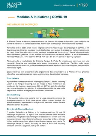 5
| 1T20Relatório de Resultados
INICIATIVAS DE INOVAÇÃO
A Aliansce Sonae acelerou o desenvolvimento de diversas iniciativas de inovação, com o objetivo de
facilitar e alavancar as vendas dos lojistas, mesmo com os shoppings temporariamente fechados.
Ao final de abril de 2020, foram criadas páginas exclusivas nos webapps dos shoppings do portfólio, a fim
de promover os diferentes canais de venda dos lojistas, com opções de entrega que incluem recebimento
em casa, Drive-Thru & Pick-Up, lockers e entrega expressa (ex. Ifood e Loggi). Desde a implementação
dessa ferramenta, já houve 232 mil acessos únicos aos canais de vendas, sendo 116 mil ao e-commerce,
70 mil ao WhatsApp, 43 mil ao Drive-Thru & Pick-Up e 3,5 mil aos canais de delivery expresso.
Adicionalmente, o marketplace do Shopping Parque D. Pedro foi impulsionado com base em uma
crescente demanda dos varejistas para serem conectados a plataforma. Também estão sendo
desenvolvidas parcerias com outras empresas para acelerar a entrada de outros shoppings da Companhia
no mercado digital.
Essas iniciativas têm apresentado alto engajamento dos consumidores e a Aliansce Sonae pretende
intensificar seus esforços para o maior aprimoramento das soluções ofertadas.
Food delivery
A parceria de sucesso com o Ifood no Shopping Parque D. Pedro, Shopping
Leblon e Via Parque Shopping, que até março já havia multiplicado as
vendas em 4 a 5 vezes, e que cresceu 50% em GMV em abril, foi estendida
para outros shoppings do portfólio. A experiência adquirida na fase inicial
da parceria, acelerou a integração dos lojistas à plataforma.
Goods delivery
A Companhia iniciou uma parceria com a Loggi, relevante empresa de
entregas expressas no Brasil, para que os lojistas possam entregar não
apenas alimentos, mas também outros produtos, vendidos através de seus
diferentes canais de venda.
Drive-thru & Pick-up | Lockers
O modelo Drive-Thru & Pick-up já foi implementado em 36 dos 39
shoppings do portfólio. Os lojistas que realizam vendas online em seus
websites ou via aplicativo de mensagens e redes sociais, contam com uma
estrutura montada nos estacionamentos dos shoppings, onde os clientes
podem receber os produtos adquiridos on-line sem sair de seus carros. Os
shoppings Parque D. Pedro, Shopping da Bahia e Plaza Sul Shopping
oferecem também a opção de pick-up em lockers.
Medidas & Iniciativas | COVID-19
 