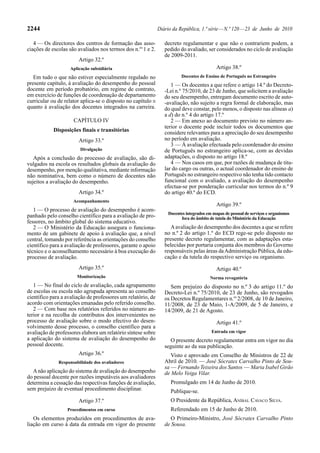 2244                                                           Diário da República, 1.ª série — N.º 120 — 23 de Junho de 2010

   4 — Os directores dos centros de formação das asso-            decreto regulamentar e que não o contrariem podem, a
ciações de escolas são avaliados nos termos dos n.os 1 e 2.       pedido do avaliado, ser considerados no ciclo de avaliação
                                                                  de 2009-2011.
                        Artigo 32.º
                    Aplicação subsidiária                                                   Artigo 38.º
   Em tudo o que não estiver especialmente regulado no                    Docentes de Ensino de Português no Estrangeiro
presente capítulo, à avaliação do desempenho do pessoal              1 — Os docentes a que refere o artigo 14.º do Decreto-
docente em período probatório, em regime de contrato,             -Lei n.º 75/2010, de 23 de Junho, que solicitem a avaliação
em exercício de funções de coordenação de departamento            do seu desempenho, entregam documento escrito de auto-
curricular ou de relator aplica-se o disposto no capítulo II      -avaliação, não sujeito a regra formal de elaboração, mas
quanto à avaliação dos docentes integrados na carreira.           do qual deve constar, pelo menos, o disposto nas alíneas a)
                                                                  a d) do n.º 4 do artigo 17.º
                     CAPÍTULO IV                                     2 — Em anexo ao documento previsto no número an-
                                                                  terior o docente pode incluir todos os documentos que
            Disposições finais e transitórias                     considere relevantes para a apreciação do seu desempenho
                        Artigo 33.º                               no período em avaliação.
                                                                     3 — À avaliação efectuada pelo coordenador do ensino
                         Divulgação                               de Português no estrangeiro aplica-se, com as devidas
   Após a conclusão do processo de avaliação, são di-             adaptações, o disposto no artigo 18.º
vulgados na escola os resultados globais da avaliação do             4 — Nos casos em que, por razões de mudança de titu-
desempenho, por menção qualitativa, mediante informação           lar do cargo ou outras, o actual coordenador do ensino de
não nominativa, bem como o número de docentes não                 Português no estrangeiro respectivo não tenha tido contacto
sujeitos a avaliação do desempenho.                               funcional com o avaliado, a avaliação do desempenho
                                                                  efectua-se por ponderação curricular nos termos do n.º 9
                        Artigo 34.º                               do artigo 40.º do ECD.
                     Acompanhamento
                                                                                            Artigo 39.º
   1 — O processo de avaliação do desempenho é acom-
                                                                   Docentes integrados em mapas de pessoal de serviços e organismos
panhado pelo conselho científico para a avaliação de pro-                fora do âmbito de tutela do Ministério da Educação
fessores, no âmbito global do sistema educativo.
   2 — O Ministério da Educação assegura o funciona-                 A avaliação do desempenho dos docentes a que se refere
mento de um gabinete de apoio à avaliação que, a nível            no n.º 2 do artigo 1.º do ECD rege-se pelo disposto no
central, tomando por referência as orientações do conselho        presente decreto regulamentar, com as adaptações esta-
científico para a avaliação de professores, garante o apoio       belecidas por portaria conjunta dos membros do Governo
técnico e o aconselhamento necessário à boa execução do           responsáveis pelas áreas da Administração Pública, da edu-
processo de avaliação.                                            cação e da tutela do respectivo serviço ou organismo.
                        Artigo 35.º                                                         Artigo 40.º
                       Monitorização                                                     Norma revogatória
   1 — No final do ciclo de avaliação, cada agrupamento              Sem prejuízo do disposto no n.º 3 do artigo 11.º do
de escolas ou escola não agrupada apresenta ao conselho           Decreto-Lei n.º 75/2010, de 23 de Junho, são revogados
científico para a avaliação de professores um relatório, de       os Decretos Regulamentares n.os 2/2008, de 10 de Janeiro,
acordo com orientações emanadas pelo referido conselho.           11/2008, de 23 de Maio, 1-A/2009, de 5 de Janeiro, e
   2 — Com base nos relatórios referidos no número an-            14/2009, de 21 de Agosto.
terior e na recolha de contributos dos intervenientes no
processo de avaliação sobre o modo efectivo do desen-                                       Artigo 41.º
volvimento desse processo, o conselho científico para a
avaliação de professores elabora um relatório síntese sobre                              Entrada em vigor
a aplicação do sistema de avaliação do desempenho do                O presente decreto regulamentar entra em vigor no dia
pessoal docente.                                                  seguinte ao da sua publicação.
                        Artigo 36.º                                  Visto e aprovado em Conselho de Ministros de 22 de
              Responsabilidade dos avaliadores                    Abril de 2010. — José Sócrates Carvalho Pinto de Sou-
                                                                  sa — Fernando Teixeira dos Santos — Maria Isabel Girão
   A não aplicação do sistema de avaliação do desempenho          de Melo Veiga Vilar.
do pessoal docente por razões imputáveis aos avaliadores
determina a cessação das respectivas funções de avaliação,           Promulgado em 14 de Junho de 2010.
sem prejuízo de eventual procedimento disciplinar.                   Publique-se.
                        Artigo 37.º                                  O Presidente da República, ANÍBAL CAVACO SILVA.
                  Procedimentos em curso                             Referendado em 15 de Junho de 2010.
   Os elementos produzidos em procedimentos de ava-                  O Primeiro-Ministro, José Sócrates Carvalho Pinto
liação em curso à data da entrada em vigor do presente            de Sousa.
 
