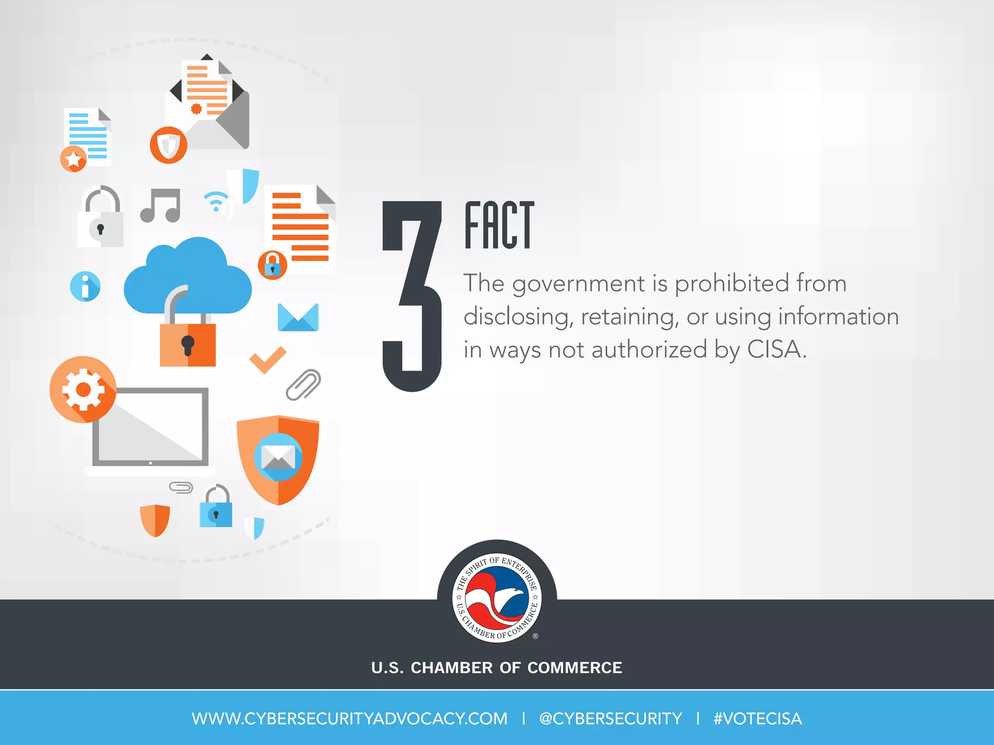 3The government is prohibited from
disclosing, retaining, or using information
in ways not authorized by CISA.
FACT
WWW.CYBERSECURITYADVOCACY.COM | @CYBERSECURITY | #VOTECISA
 