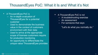Copyright ©2023 ThousandEyes, Inc. All Rights Reserved. 10
• A ThousandEyes PoC is not
– A troubleshooting exercise
– An assessment
– For someone that says
"Let's do what you normally do.”
ThousandEyes PoC: What it Is and What it’s Not
• A ThousandEyes PoC is
– An in-depth evaluation of
ThousandEyes for a potential
customer
– Used to demonstrate the business
value in the context of customers
environment with their data
– Used to arrive at the appropriate
scope of licenses customers require
for production monitoring
– An opportunity to differentiate the
unique value ThousandEyes provides
 