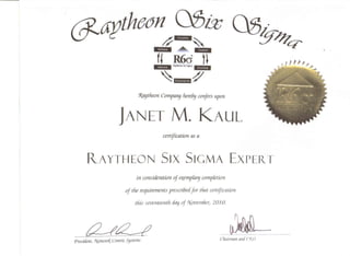 ...... -i.H.!ii*.+ltl,HIIIII;:;I=. RGd H
, -",,- ...... 1111i,::m;';;;E
~ ,,164MIf!; ~
1laytfieon Company fiereb!Jconfers upon
JANET M. KAUL
certification as a
R._AYTHEON SIX SIGMA EXPErt T
in consideration oj ~mp(a'Y completion
of the requirements prescribedfor tiuu cettificaiion
this seuetueenth. r!a!Jof 1I[pvem6er, 2010.
ad{2_?President, ry..(!.tworK,_Centric 5!fstems Chairman am! ("[0
 