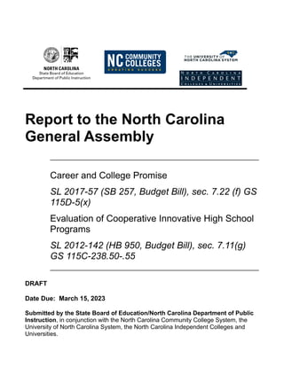Report to the North Carolina
General Assembly
Career and College Promise
SL 2017-57 (SB 257, Budget Bill), sec. 7.22 (f) GS
115D-5(x)
Evaluation of Cooperative Innovative High School
Programs
SL 2012-142 (HB 950, Budget Bill), sec. 7.11(g)
GS 115C-238.50-.55
DRAFT
Date Due: March 15, 2023
Submitted by the State Board of Education/North Carolina Department of Public
Instruction, in conjunction with the North Carolina Community College System, the
University of North Carolina System, the North Carolina Independent Colleges and
Universities.
 