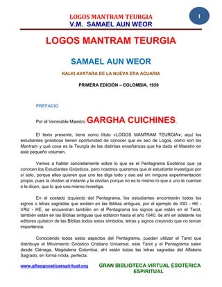 LOGOS MANTRAM TEURGIA                                              1
                         V.M. SAMAEL AUN WEOR

             LOGOS MANTRAM TEURGIA

                          SAMAEL AUN WEOR
                     KALKI AVATARA DE LA NUEVA ERA ACUARIA

                              PRIMERA EDICIÓN – COLOMBIA, 1959



        PREFACIO


        Por el Venerable Maestro   GARGHA CUICHINES.
        El texto presente, tiene como título «LOGOS MANTRAM TEURGIA»; aquí los
estudiantes gnósticos tienen oportunidad de conocer que es eso de Logos, cómo son los
Mantram y qué cosa es la Teurgia de las distintas enseñanzas que ha dado el Maestro en
este pequeño volumen.

         Vamos a hablar concretamente sobre lo que es el Pentagrama Esotérico que ya
conocen los Estudiantes Gnósticos, pero nosotros queremos que el estudiante investigue por
sí solo, porque ellos quieren que uno les diga todo y eso así sin ninguna experimentación
propia, pues la olvidan al instante y la olvidan porque no es lo mismo lo que a uno le cuentan
o le dicen, que lo que uno mismo investiga.

        En el costado izquierdo del Pentagrama, los estudiantes encontrarán todos los
signos o letras sagradas que existen en las Biblias antiguas, por el ejemplo de IOD - HE -
VAU - HE, se encuentran también en el Pentagrama los signos que están en el Tarot,
también están en las Biblias antiguas que editaron hasta el año 1940, de ahí en adelante los
editores quitaron de las Biblias todos estos símbolos, letras y signos creyendo que no tenían
importancia.

         Conociendo todos estos aspectos del Pentagrama, pueden utilizar el Tarot que
distribuye el Movimiento Gnóstico Cristiano Universal, este Tarot y el Pentagrama salen
desde Ciénaga, Magdalena Colombia, ahí están todas las letras sagradas del Alfabeto
Sagrado, en forma nítida, perfecta.

www.gftaognosticaespiritual.org         GRAN BIBLIOTECA VIRTUAL ESOTERICA
                                                   ESPIRITUAL
 