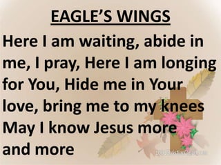 EAGLE’S WINGS
Here I am waiting, abide in
me, I pray, Here I am longing
for You, Hide me in Your
love, bring me to my knees
May I know Jesus more
and more

 