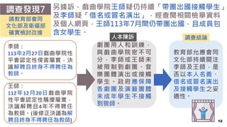 劇團用人和訓練，
與戲曲學院密不可
分，李師或王師未
被限制到劇團、音
樂團體演出或接觸
學生。政府應保障
各劇團及演藝團體
未成年學生不接觸
到狼師。
12
調查發現7 另據訴，戲曲學院王師疑仍持續「帶團出國接觸學生」
及李師疑「借名或冒名演出」，經查閱相關檢舉資料
及個人網頁，王師113年7月間仍帶團出國，且成員包
含女學生。
請教育部會同
文化部及衛福部
確實檢討改進
教育部允應會同
文化部持續關注
李師及王師，是
否以本人名義、
借名或冒名演出
及接觸學生之妥
適性。
李師：
113年2月27日戲曲學院性
平會認定性侵害屬實，決
議解聘且終身不得聘任為
教師。
王師：
112年12月20日戲曲學院
性平會認定性騷擾屬實，
決議解聘且4年不得聘任
為教師。(後修正決議為解
聘且終身不得聘任為教師)
調查結論
人本陳訴
 