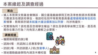 本案緣起及調查經過
2
• 據人本教育文教基金會陳訴，國立臺灣戲曲學院王姓及李姓教師涉長期暴
力霸凌及性侵該校學生，惟該校性別平等教育委員會處理過程疑有包庇吃
案情事，教育部亦疑未就重大違法個案加以列管，均涉有違失。
• 究實情為何？該校是否忽視學生權益？師生及學長學弟間之互動，是否長
期存在暴力行為？均有深入瞭解之必要案。
• 機關簡報暨約詢1場
• 諮詢4場，共諮詢11名專家學者
• 訪談1場，共訪談證人2名(含當事人)
• 現地履勘戲曲學院內湖及木柵校區
調查經過
案由
 