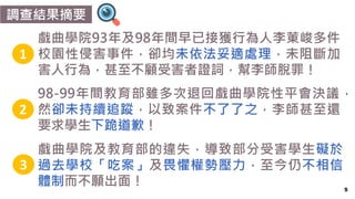 5
調查結果摘要
戲曲學院93年及98年間早已接獲行為人李菄峻多件
校園性侵害事件，卻均未依法妥適處理，未阻斷加
害人行為，甚至不顧受害者證詞，幫李師脫罪！
1
2
3
98-99年間教育部雖多次退回戲曲學院性平會決議，
然卻未持續追蹤，以致案件不了了之，李師甚至還
要求學生下跪道歉！
戲曲學院及教育部的違失，導致部分受害學生礙於
過去學校「吃案」及畏懼權勢壓力，至今仍不相信
體制而不願出面！
 