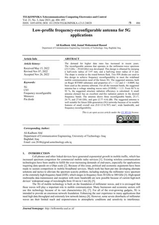 TELKOMNIKA Telecommunication Computing Electronics and Control
Vol. 21, No. 3, June 2023, pp. 486~495
ISSN: 1693-6930, DOI: 10.12928/TELKOMNIKA.v21i3.24028  486
Journal homepage: http://telkomnika.uad.ac.id
Low-profile frequency-reconfigurable antenna for 5G
applications
Ali Kadhum Abd, Jamal Mohammed Rasool
Department of Communication Engineering, University of Technology- Iraq, Baghdad, Iraq
Article Info ABSTRACT
Article history:
Received May 15, 2022
Revised Nov 07, 2022
Accepted Nov 26, 2022
The demand for higher data rates has increased in recent years.
The reconfigurable antenna that operates in the millimeter-wave spectrum
(23.5 GHz – 29.64 GHz) was developed. This design is obtained by merging
a half-circle radius of 3.97 mm, and a half-ring inner radius of 4 mm.
The shape is similar to the round bottom flask. Two PIN diodes are used in
this design to achieve frequency reconfigurability to meet the wideband
mobile communication need of the future 5G. The suggested antenna, built
on Roger RT5880 substrates and properties of ε = 2.2 and δ = 0.0009, has
been used as the antenna substrate. For all the resonant bands, the suggested
antenna has a voltage standing waves ratio (VSWR) < 1.11. From 84 % to
92 %, the suggested structure radiation efficiency is calculated. A small
antenna element has an excellent end-fire radiation pattern in the desired
frequency bands. The antenna shows three reconfigurable bands, 25.17,
26.75, and 27.64 GHz, and gain (2.77−4.4) dBi. The suggested antenna is
well suitable for future fifth-generation (5G) networks because of its notable
features of small overall size (9.8×13×0.787) mm3
, wide bandwidth, and
frequency reconfigurability.
Keywords:
5G
CST
Frequency reconfigurable
Mmwave
Pin diode
This is an open access article under the CC BY-SA license.
Corresponding Author:
Ali Kadhum Abd
Department of Communication Engineering, University of Technology- Iraq
Baghdad, Iraq
Email: coe.20.06@grad.uotechnology.edu.iq
1. INTRODUCTION
Cell phones and other linked devices have generated exponential growth in mobile traffic, which has
increased spectrum congestion for commercial mobile radio services [1]. Existing wireless communication
technologies have been unable to fulfill the ever-increasing demands of end-users, especially for applications
requiring data speeds on a Gbps scale [2]. Because of this issue, political and economic arguments have been
made to sustain competition in mobile broadband services. Much work has been put into developing alternate
solutions and tactics to alleviate the spectrum scarcity problem, including studying the millimeter wave spectrum
or the extremely high-frequency band (EHF), which ranges in frequency from 30 GHz to 300 GHz [3]. High-speed
multimedia data transmission and reception with more bandwidth are now possible because of current high-tech
devices’ widespread usage of wavelengths from 10 nm to 1 nm [4], [5].
The 5G of mobile technology is built on the foundation of millimeter waves, and it is envisaged that
these waves will play a important role in mobile communication. Many businesses and economic sectors will
use this technology because of its vast characteristics [6], [7]. For all of the ever-growing gadgets, 5G is
intended to provide an enormous network foundation. Enhancing the user experience in many applications that
need high data throughput and extremely low network latency [8]. However, some severe drawbacks of millimeter
waves are their limited reach and responsiveness to atmospheric conditions and sensitivity to interference.
 