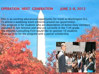 OPERATION NEXT GENERATION                       JUNE 3-8, 2012


This is an exciting educational opportunity for travel to Washington D.C.
To attend a weeklong event centered around our government.
This program is for students who are dependents of Active Duty members
stationed in San Antonio and who are currently in the 11th grade.
The Deloitte Consulting Firm would like to sponsor 10 students
from our area for the program with a partial scholarship.
 
