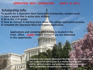 OPERATION NEXT GENERATION                 JUNE 3-8, 2012

Scholarship Info:
To qualify for a Operation Next Generation Scholarship, student must:
1) have a parent that is active duty military;
2) be in the 11th grade;
3) have an interest in learning more about the college application process;
4) complete the Operation Next Generation Application.


        Applications and complete information is located in the
        Front office. HURRY time is limited if you are interested
        In this opportunity.




                         Students who receive Operation Next Generation scholarships
                         are expected to participate in a mentoring program
                        and/or various events and activities related to Operation
                         Next Generation throughout the course of 2012
 