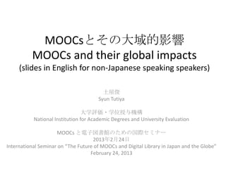 MOOCsとその大域的影響
          MOOCs and their global impacts
     (slides in English for non-Japanese speaking speakers)

                                         土屋俊
                                       Syun Tutiya

                                 大学評価・学位授与機構
           National Institution for Academic Degrees and University Evaluation

                     MOOCs と電子図書館のための国際セミナー
                                    2013年2月24日
International Seminar on “The Future of MOOCs and Digital Library in Japan and the Globe”
                                   February 24, 2013
 
