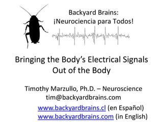 Bringing the Body’s Electrical Signals
Out of the Body
Timothy Marzullo, Ph.D. – Neuroscience
tim@backyardbrains.com
www.backyardbrains.cl (en Español)
www.backyardbrains.com (in English)

 