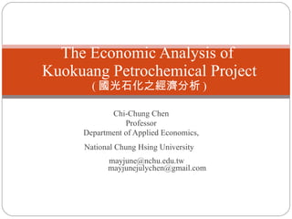 Chi-Chung Chen Professor Department of Applied Economics, National Chung Hsing University  mayjune@nchu.edu.tw    [email_address] The Economic Analysis of  Kuokuang   Petrochemical Project ( 國光石化之經濟分析 )   