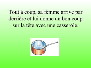 Tout à coup, sa femme arrive par derrière et lui donne un bon coup sur la tête avec une casserole. 