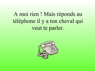 A moi rien ! Mais réponds au téléphone il y a ton cheval qui veut te parler. 