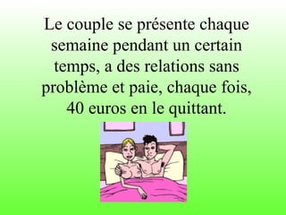Le couple se présente chaque semaine pendant un certain temps, a des relations sans problème et paie, chaque fois, 40 euros en le quittant. 