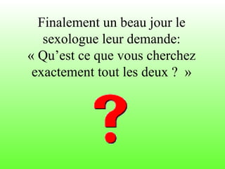 Finalement un beau jour le sexologue leur demande: « Qu’est ce que vous cherchez exactement tout les deux ?  » 
