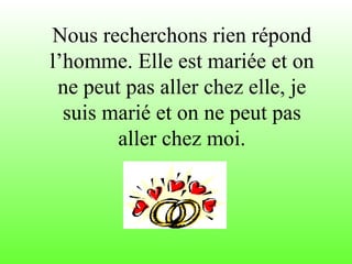 Nous recherchons rien répond l’homme. Elle est mariée et on ne peut pas aller chez elle, je suis marié et on ne peut pas aller chez moi. 
