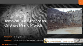 1
© SRK Consulting (UK) Ltd 2014. All rights reserved.
Presenter:
Location:
1
© SRK Consulting (UK) Ltd 2014. All rights reserved.
Technical Due Diligence on
Oil Shale Mining Projects
Dr Sergei Sabanov
Golden, Colorado School of Mines, 15/10/2014
 