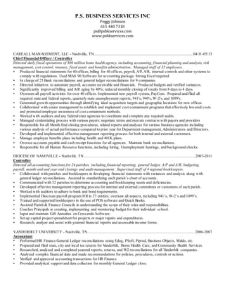 P.S. BUSINESS SERVICES INC
Peggy Johnson
615 440 7318
ps@psbkservices.com
www.psbkservices.com
CAREALL MANAGEMENT, LLC - Nashville, TN..........................................................................................04/11-05/13
Chief Financial Officer / Controller
Directed daily fiscal operations of $80 million home health agency, including accounting, financial planning and analysis, risk
management, cost control, treasury, fixed assets and benefits administration. Managed staff of 35 employees.
• Produced financial statements for 40 offices, billing for 40 offices, payroll, A/P, A/R, internal controls and other systems to
comply with regulations. Used MAS 90 Software for accounting package. Strong Excelrequired.
• In charge of 25 Bank reconciliations and general ledger reconciliations for 9 companies.
• Directed initiatives to automate payroll, accounts receivable and financials. Produced budgets and verified variances.
• Significantly improved billing and A/R aging by 40%; reduced monthly closing of results from 8 days to 4 days.
• Overseen all payroll activities for over 40 offices. Implemented new payroll system, PayCom. Prepared and filed all
required state and federal reports, quarterly state unemployment reports, 941's, 940's, W-2's, and 1099's.
• Generated growth opportunities through identifying ideal acquisition targets and geographic locations for new offices.
• Collaborated with senior management to establish and implement cost containment programs that effectively lowered costs
and promoted employee awareness of cost containment methods.
• Worked with auditors and any federal/state agencies to coordinate and complete any required audits.
• Managed credentialing process with various payers; negotiate terms and execute contracts with payers and providers
• Responsible for all Month End closing procedures, related reports and analyses for various business agencies including
various analysis of actual performance compared to prior year for Department management, Administrators and Directors.
• Developed and implemented effective management reporting process for both internal and external customers.
• Manage employee benefits plans including health and 401K plans.
• Oversee accounts payable and cash receipt functions for all agencies. Maintain bank reconciliations.
• Responsible for all Human Resource functions, including hiring, Unemployment hearings, and background checks.
DIOCESE OF NASHVILLE - Nashville, TN.....................................................................................................2007-2011
Controller
Directed all accounting functions for 24 parishes, including financial reporting, general ledger, A/P and A/R, budgeting,
payroll, month-end and year-end closings and audit management. Supervised staff of 4 regional bookkeepers.
• Collaborated with parishes and bookkeepers in developing financial statements with variances and analysis along with
general ledger reconciliations. Assisted in standardizing each parish’s chart of accounts.
• Communicated with 52 parishes to determine accounting and bookkeeping needs and deficiencies.
• Developed effective management reporting process for internal and external committees or customers of each parish.
• Worked with auditors to adhere to bank and bond requirements.
• Implemented Diocesan payroll program IOI in 27 entities; oversaw all aspects, including 941’s, W-2’s and 1099’s.
• Trained and supported bookkeepers in the use of PDS software and Quick Books.
• Assisted Parish & Finance Councils in understanding the scope of their roles and responsibilities.
• Coaches Principals in creating, implementing and monitoring budget for their individual school.
• Input and maintain Gift Annuities on Crescendo Software.
• Set up capital project spreadsheet for projects or major repairs and expenditures.
• Research, analyze and assist with yearend financial reports and assessable income forms.
VANDERBILT UNIVERSITY - Nashville, TN................................................................................................. 2006-2007
Accountant
• Performed HR Finance General Ledger reconciliations using Edog, PSoft, Piprod, Business Objects, Waldo, etc.
• Prepared and filed state, city and local tax returns for Vanderbilt, Home Health Care, and Community Health Services.
• Researched, analyzed and completed yearend reports, returns, and W2 reconciliations for all Vanderbilt companies.
• Analyzed complex financial data and made recommendations for policies, procedures, controls or actions.
• Verified and approved accounting transactions for HR Finance.
• Provided analytical support and data collection for monthly General Ledger close.
 