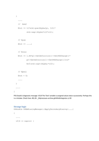 { 
.... 
// Esk2 
Etot += t1*std::pow(Alpha/pi, 3/2)* 
std::exp(-Alpha*r12*r12); 
// Eyuk 
Etot += ....; 
// Ecoul 
Etot += 1.44*p1->GetDefinition()->GetPDGCharge()* 
p2->GetDefinition()->GetPDGCharge()/r12* 
Erf(std::sqrt(Alpha)*r12); 
// Epaul 
Etot = 0; 
.... 
} 
.... 
} 
PVS-Studio's diagnostic message: V519 The 'Etot' variable is assigned values twice successively. Perhaps this 
is a mistake. Check lines: 80, 83. _G4processes-archive g4rkfieldintegrator.cc 83 
Strange logic 
G4double G4EmBiasingManager::ApplySecondaryBiasing(....) 
{ 
.... 
if(0 == nsplit) { 
 