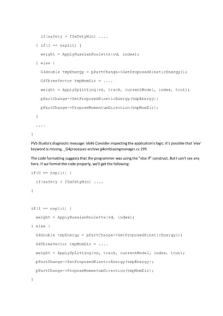 if(safety > fSafetyMin) .... 
} if(1 == nsplit) { 
weight = ApplyRussianRoulette(vd, index); 
} else { 
G4double tmpEnergy = pPartChange->GetProposedKineticEnergy(); 
G4ThreeVector tmpMomDir = .... 
weight = ApplySplitting(vd, track, currentModel, index, tcut); 
pPartChange->SetProposedKineticEnergy(tmpEnergy); 
pPartChange->ProposeMomentumDirection(tmpMomDir); 
} 
.... 
} 
PVS-Studio's diagnostic message: V646 Consider inspecting the application's logic. It's possible that 'else' 
keyword is missing. _G4processes-archive g4embiasingmanager.cc 299 
The code formatting suggests that the programmer was using the "else if" construct. But I can't see any 
here. If we format the code properly, we'll get the following: 
if(0 == nsplit) { 
if(safety > fSafetyMin) .... 
} 
if(1 == nsplit) { 
weight = ApplyRussianRoulette(vd, index); 
} else { 
G4double tmpEnergy = pPartChange->GetProposedKineticEnergy(); 
G4ThreeVector tmpMomDir = .... 
weight = ApplySplitting(vd, track, currentModel, index, tcut); 
pPartChange->SetProposedKineticEnergy(tmpEnergy); 
pPartChange->ProposeMomentumDirection(tmpMomDir); 
} 
 
