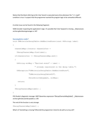 Notice that the block referring to the 'else' branch is executed every time whenever the "1 != nsplit" 
condition is true. It suspect that the programmer wanted the program logic to be somewhat different. 
A similar issue can be found in the following fragment: 
V646 Consider inspecting the application's logic. It's possible that 'else' keyword is missing. _G4processes-archive 
g4embiasingmanager.cc 347 
Incomplete code? 
void G4MolecularDecayTable::AddExcitedState(const G4String& label) 
{ 
channelsMap::iterator channelsIter = 
fDecayChannelsMap.find(label); 
if(channelsIter != fDecayChannelsMap.end()) 
{ 
G4String errMsg = "Excited state" + label + 
" already registered in the decay table."; 
G4Exception("G4MolecularDecayTable::AddExcitedState", 
"G4MolecularDecayTable003", 
FatalErrorInArgument, errMsg); 
return; 
} 
fDecayChannelsMap[label] ; 
} 
PVS-Studio's diagnostic message: V607 Ownerless expression 'fDecayChannelsMap[label]'. _G4processes-archive 
g4moleculardecaytable.cc 140 
The end of the function is very strange: 
fDecayChannelsMap[label] ; 
What's it? Something is missing? What did the programmer intend to do with an array cell? 
 
