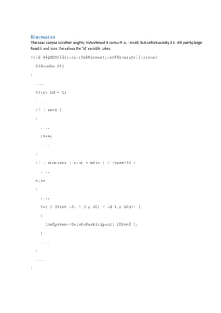 Kinematics 
The next sample is rather lengthy. I shortened it as much as I could, but unfortunately it is still pretty large. 
Read it and note the values the 'id' variable takes. 
void G4QMDCollision::CalKinematicsOfBinaryCollisions( 
G4double dt) 
{ 
.... 
G4int id = 0; 
.... 
if ( secs ) 
{ 
.... 
id++; 
.... 
} 
if ( std::abs ( eini - efin ) < fepse*10 ) 
.... 
else 
{ 
.... 
for ( G4int i0i = 0 ; i0i < id-1 ; i0i++ ) 
{ 
theSystem->DeleteParticipant( i0i+n0 ); 
} 
.... 
} 
.... 
} 
 