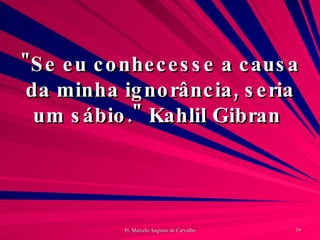 "Se eu conhecesse a causa da minha ignorância, seria um sábio." Kahlil Gibran  