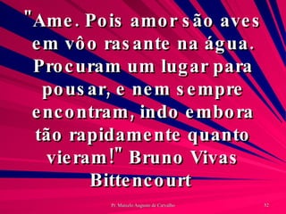 "Ame. Pois amor são aves em vôo rasante na água. Procuram um lugar para pousar, e nem sempre encontram, indo embora tão rapidamente quanto vieram!" Bruno Vivas Bittencourt  