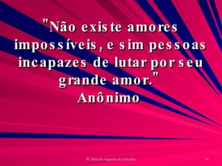 "Não existe amores impossíveis, e sim pessoas incapazes de lutar por seu grande amor."  Anônimo  