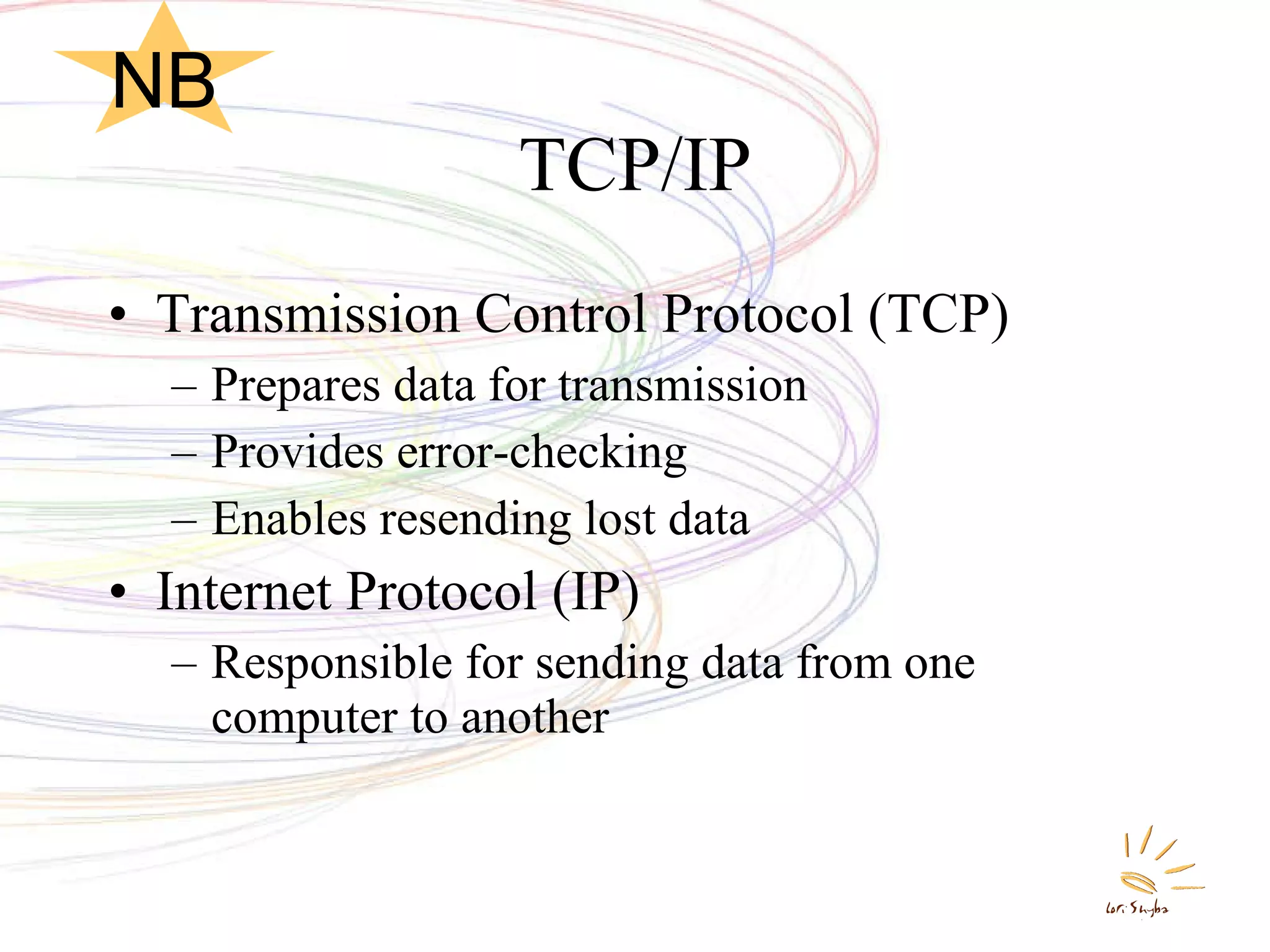 TCP/IP Transmission Control Protocol (TCP) Prepares data for transmission Provides error-checking Enables resending lost data Internet Protocol (IP) Responsible for sending data from one computer to another NB 