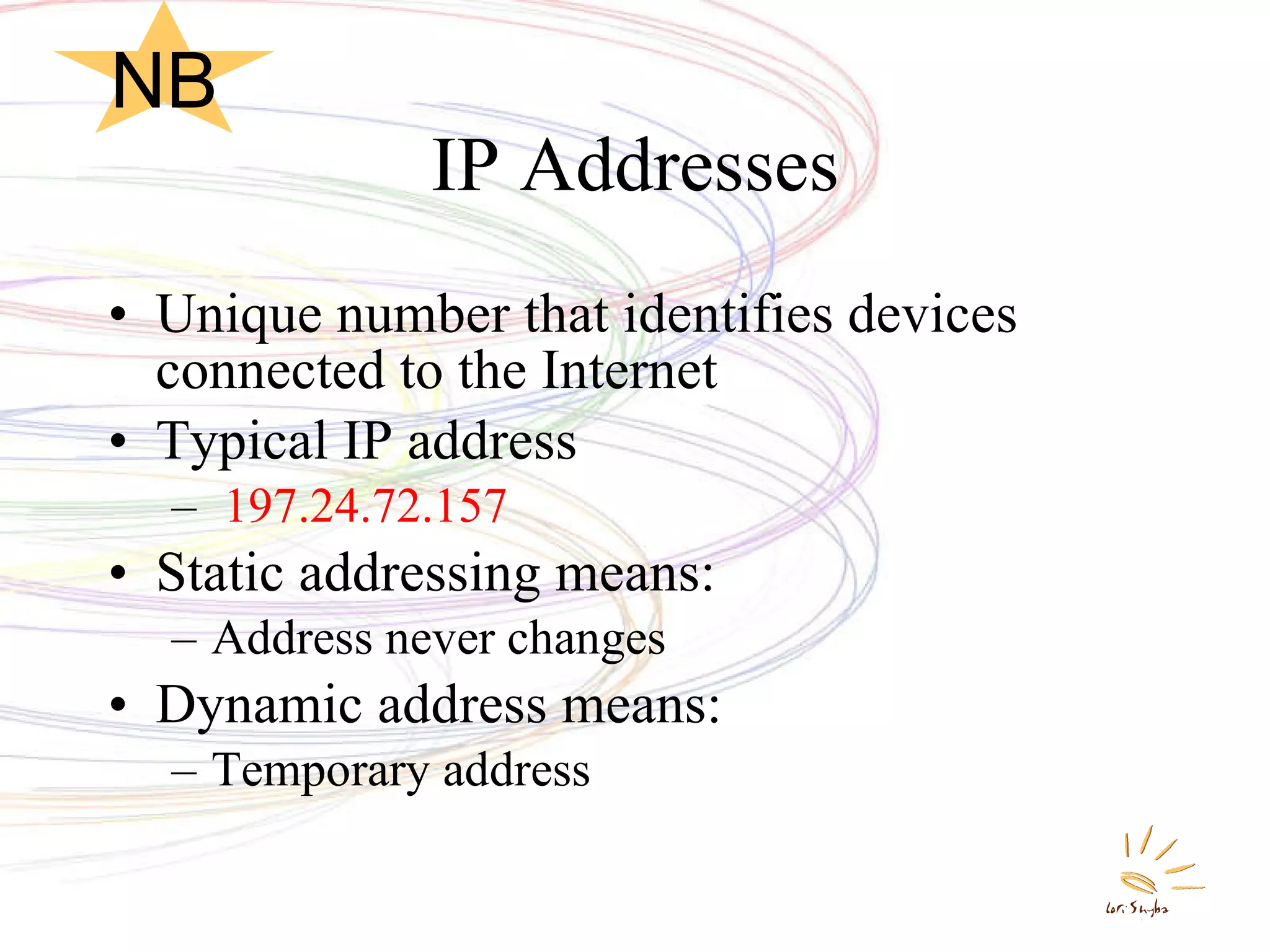 IP Addresses Unique number that identifies devices connected to the Internet Typical IP address 197.24.72.157 Static addressing means: Address never changes Dynamic address means:  Temporary address NB 