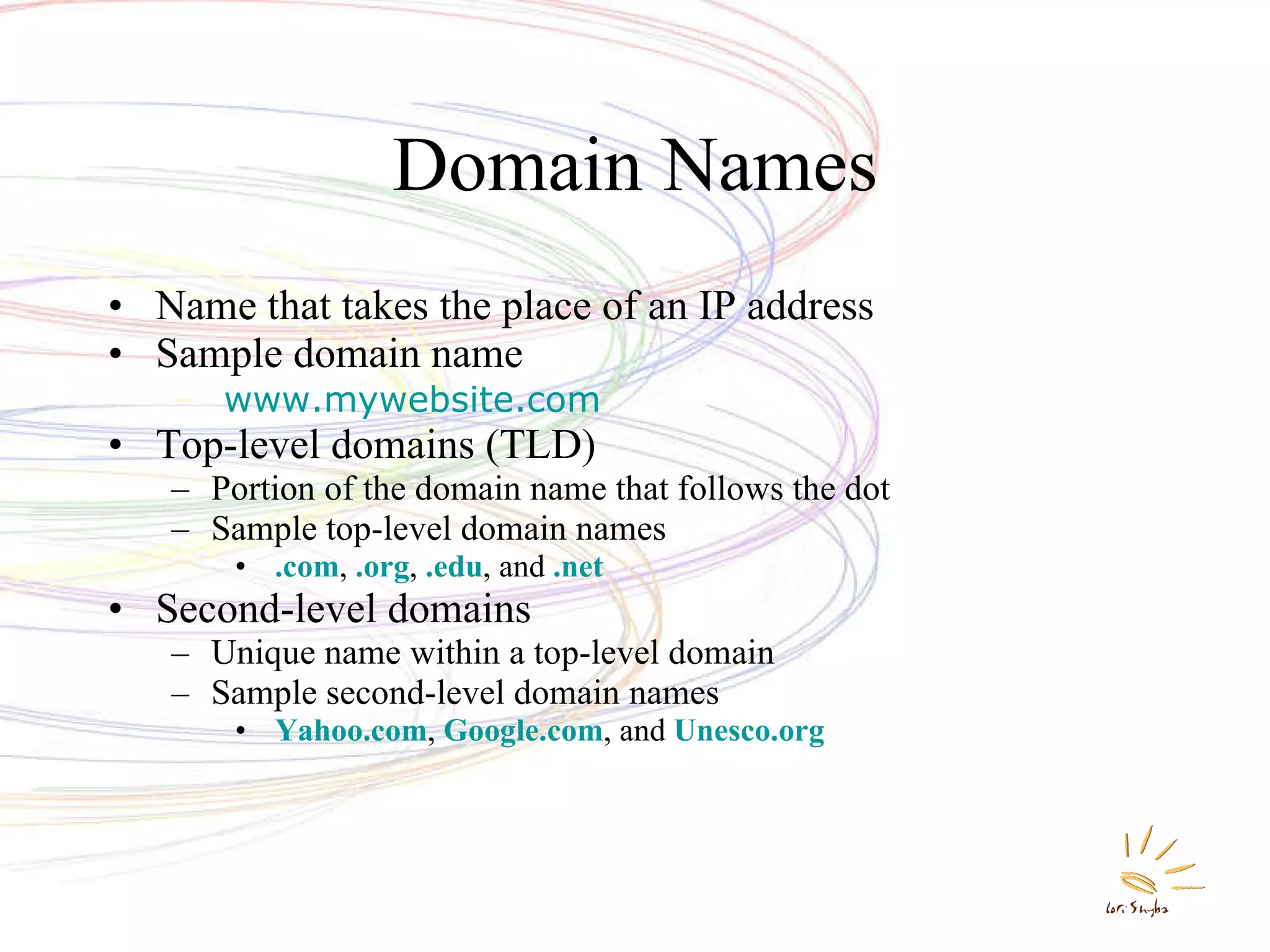 Domain Names Name that takes the place of an IP address Sample domain name www.mywebsite.com Top-level domains (TLD) Portion of the domain name that follows the dot Sample top-level domain names .com ,  .org ,  .edu , and  .net Second-level domains Unique name within a top-level domain Sample second-level domain names Yahoo.com ,  Google.com , and  Unesco.org 