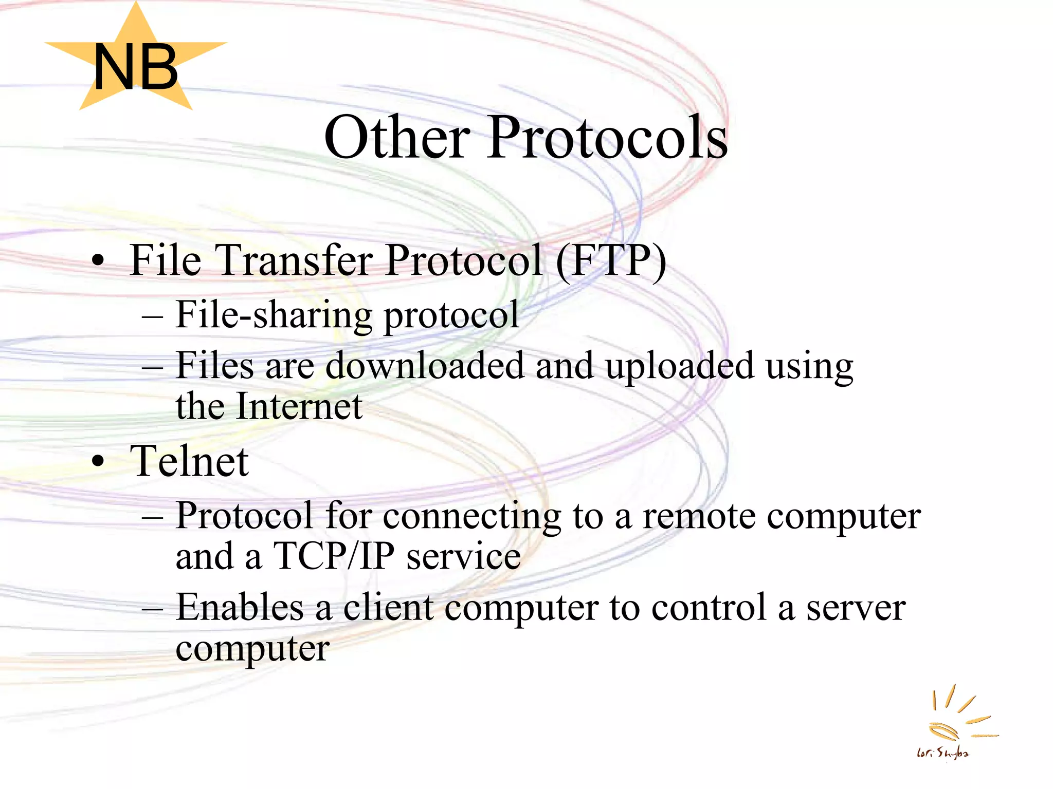 Other Protocols File Transfer Protocol (FTP) File-sharing protocol Files are downloaded and uploaded using  the Internet Telnet Protocol for connecting to a remote computer and a TCP/IP service Enables a client computer to control a server computer NB 