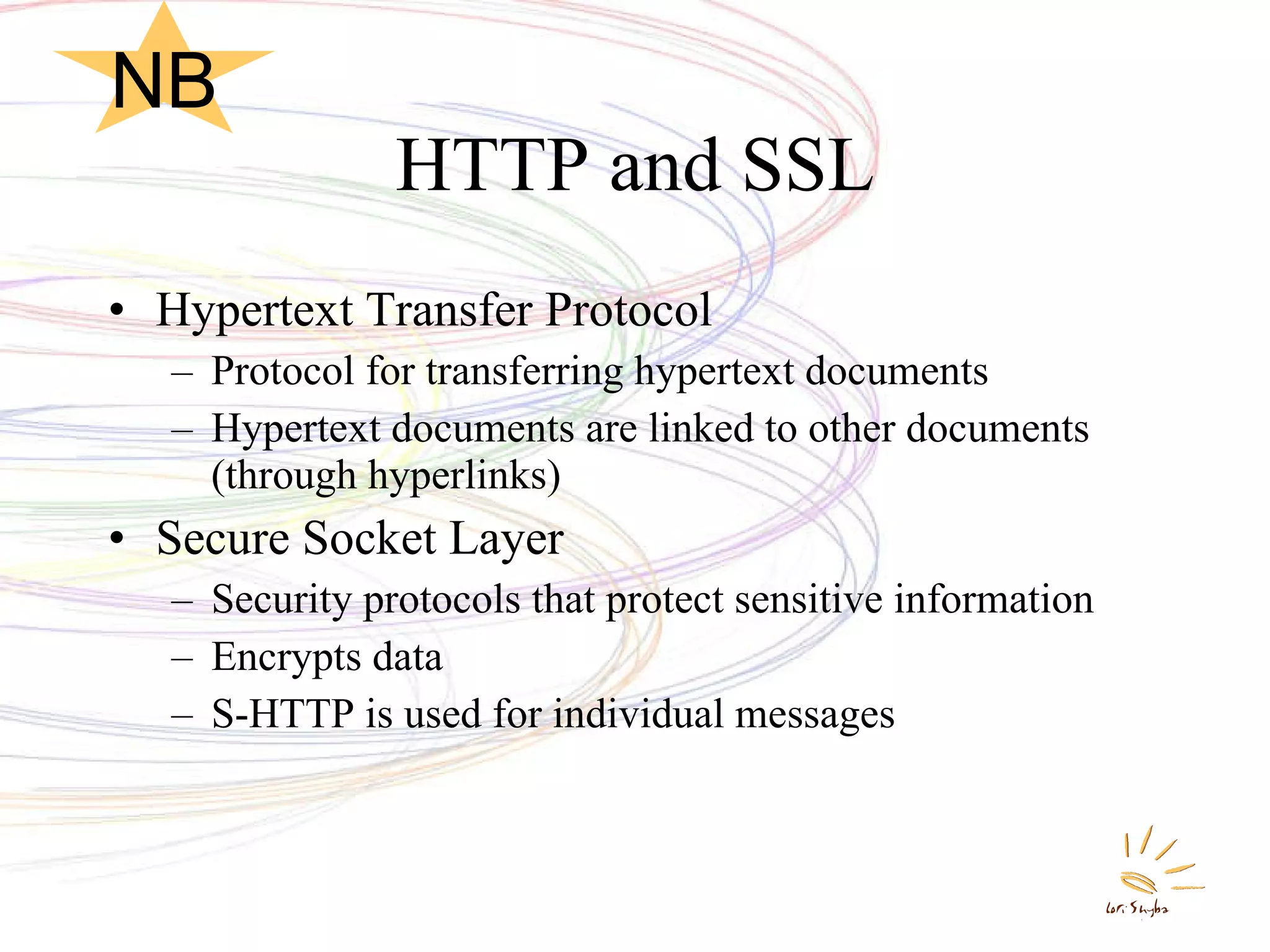 HTTP and SSL Hypertext Transfer Protocol Protocol for transferring hypertext documents Hypertext documents are linked to other documents (through hyperlinks)  Secure Socket Layer Security protocols that protect sensitive information Encrypts data S-HTTP is used for individual messages NB 