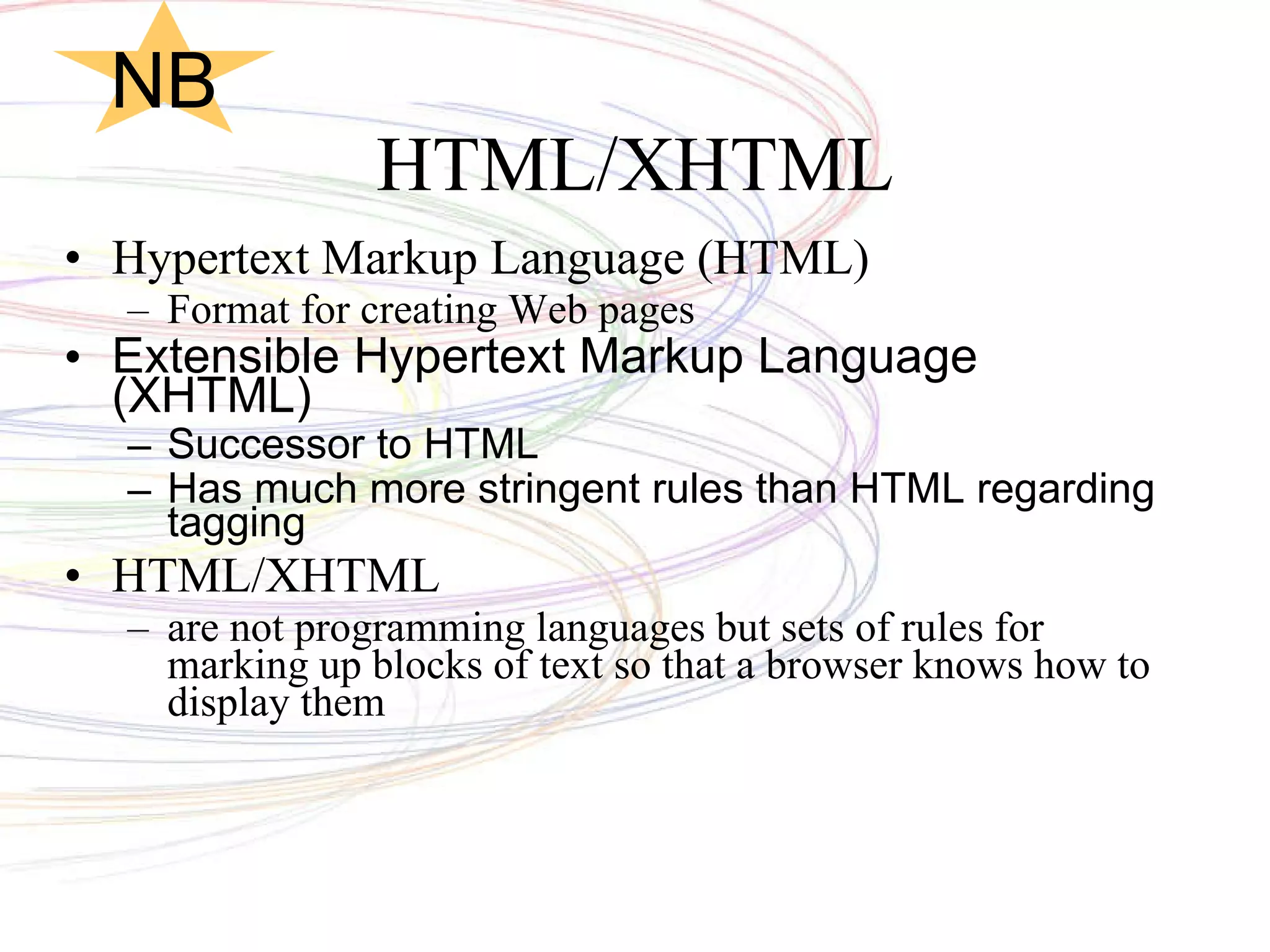 HTML/XHTML Hypertext Markup Language (HTML) Format for creating Web pages Extensible Hypertext Markup Language (XHTML) Successor to HTML Has much more stringent rules than HTML regarding tagging HTML/XHTML  are not programming languages but sets of rules for marking up blocks of text so that a browser knows how to display them  NB 