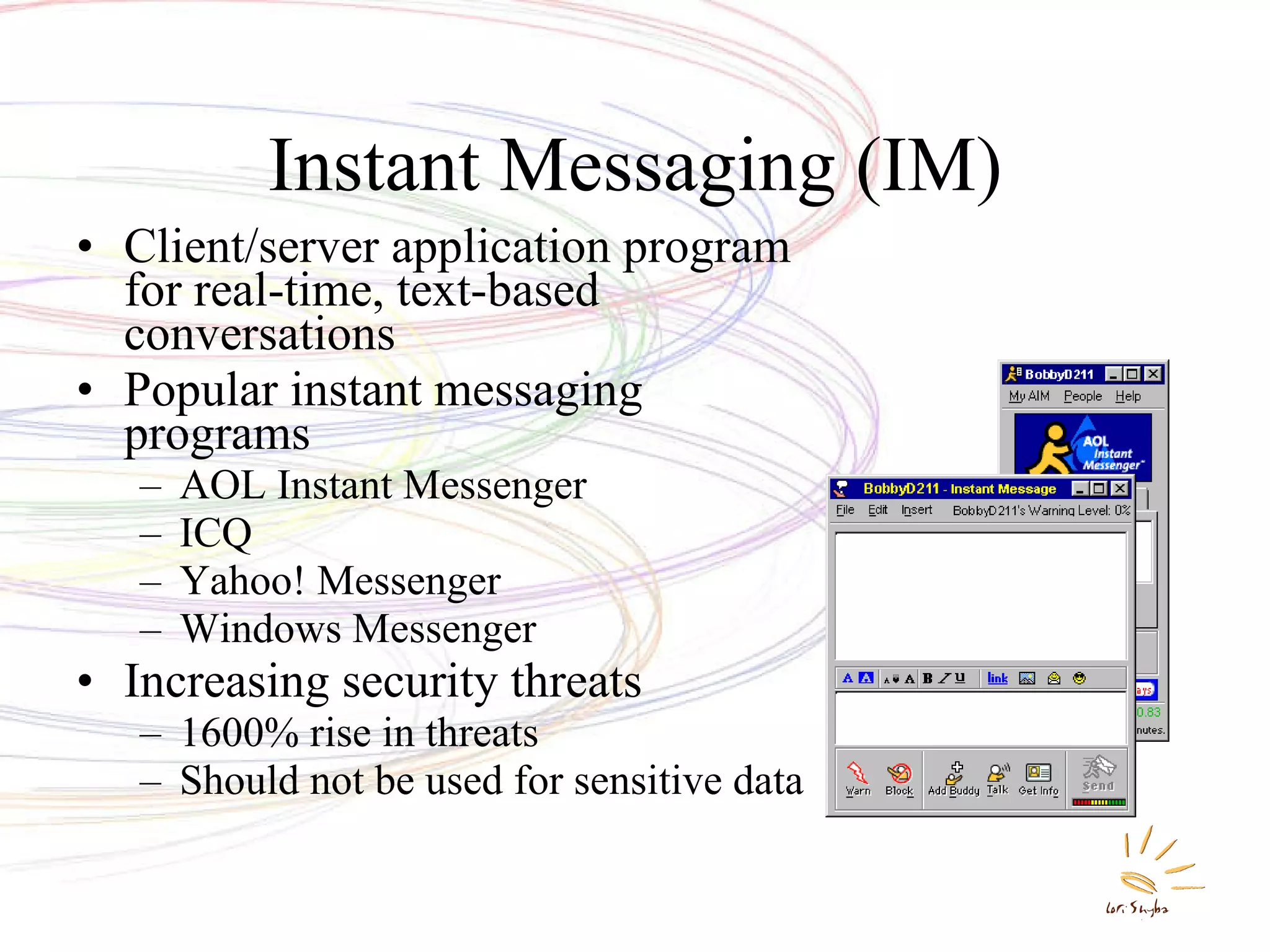 Instant Messaging (IM) Client/server application program for real-time, text-based conversations Popular instant messaging programs AOL Instant Messenger ICQ Yahoo! Messenger Windows Messenger Increasing security threats 1600% rise in threats Should not be used for sensitive data 